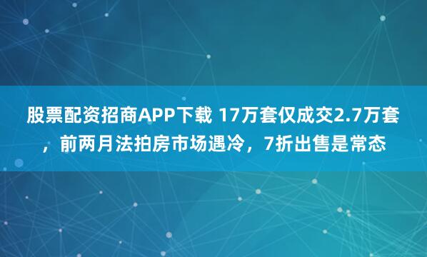 股票配资招商APP下载 17万套仅成交2.7万套，前两月法拍房市场遇冷，7折出售是常态