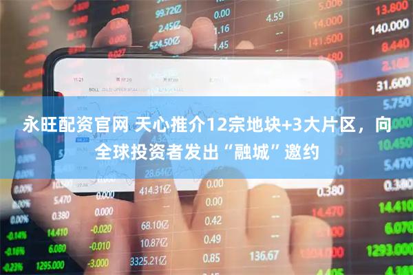 永旺配资官网 天心推介12宗地块+3大片区，向全球投资者发出“融城”邀约