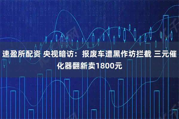 速盈所配资 央视暗访：报废车遭黑作坊拦截 三元催化器翻新卖1800元