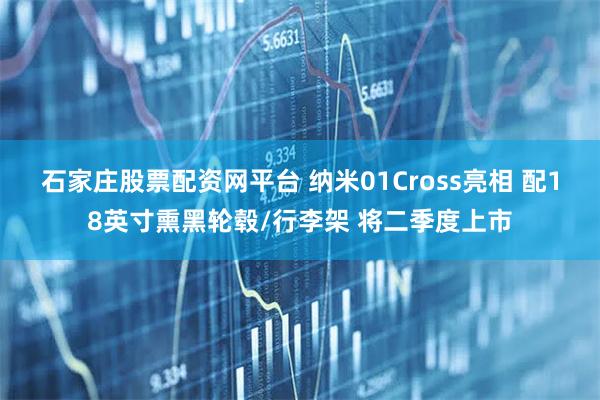 石家庄股票配资网平台 纳米01Cross亮相 配18英寸熏黑轮毂/行李架 将二季度上市