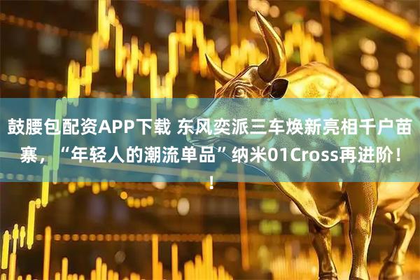 鼓腰包配资APP下载 东风奕派三车焕新亮相千户苗寨，“年轻人的潮流单品”纳米01Cross再进阶！