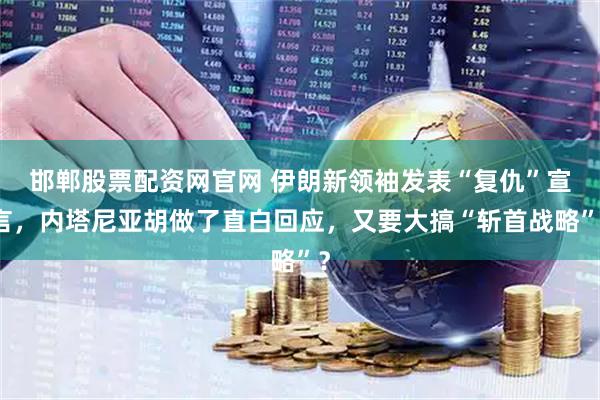 邯郸股票配资网官网 伊朗新领袖发表“复仇”宣言，内塔尼亚胡做了直白回应，又要大搞“斩首战略”？