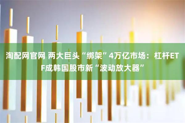 淘配网官网 两大巨头“绑架”4万亿市场：杠杆ETF成韩国股市新“波动放大器”