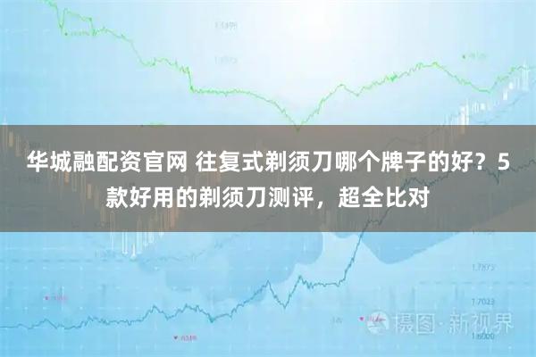 华城融配资官网 往复式剃须刀哪个牌子的好？5款好用的剃须刀测评，超全比对
