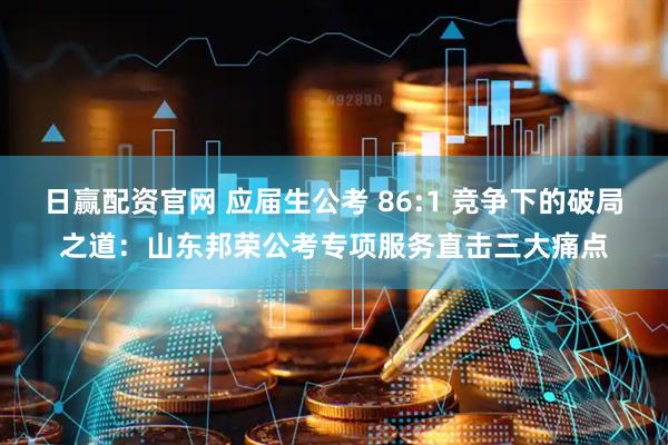 日赢配资官网 应届生公考 86:1 竞争下的破局之道：山东邦荣公考专项服务直击三大痛点