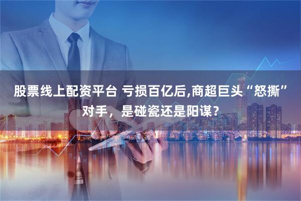 股票线上配资平台 亏损百亿后,商超巨头“怒撕”对手，是碰瓷还是阳谋？
