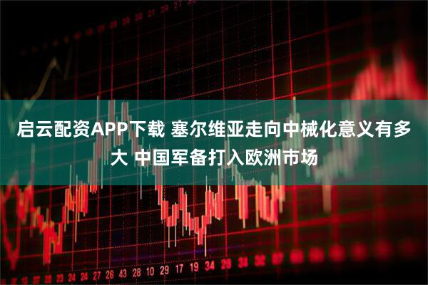 启云配资APP下载 塞尔维亚走向中械化意义有多大 中国军备打入欧洲市场