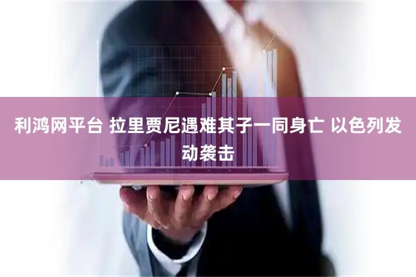 利鸿网平台 拉里贾尼遇难其子一同身亡 以色列发动袭击