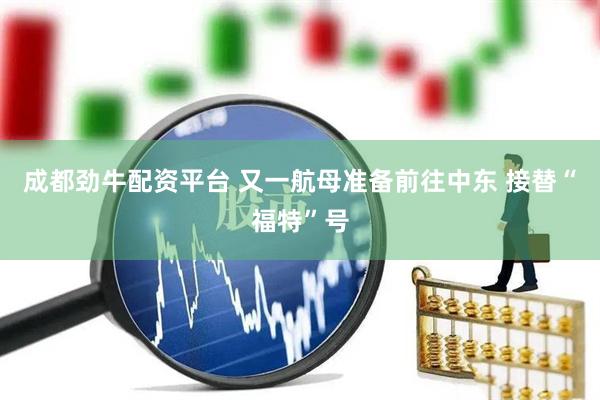 成都劲牛配资平台 又一航母准备前往中东 接替“福特”号