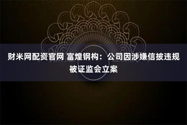 财米网配资官网 富煌钢构：公司因涉嫌信披违规被证监会立案