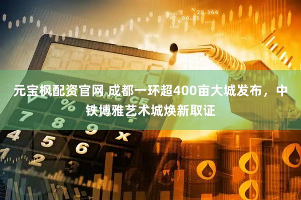元宝枫配资官网 成都一环超400亩大城发布，中铁博雅艺术城焕新取证