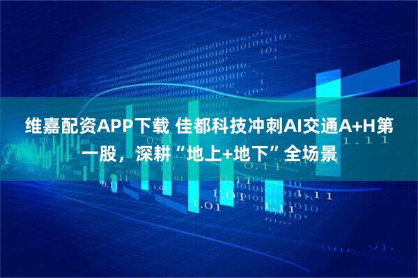 维嘉配资APP下载 佳都科技冲刺AI交通A+H第一股，深耕“地上+地下”全场景