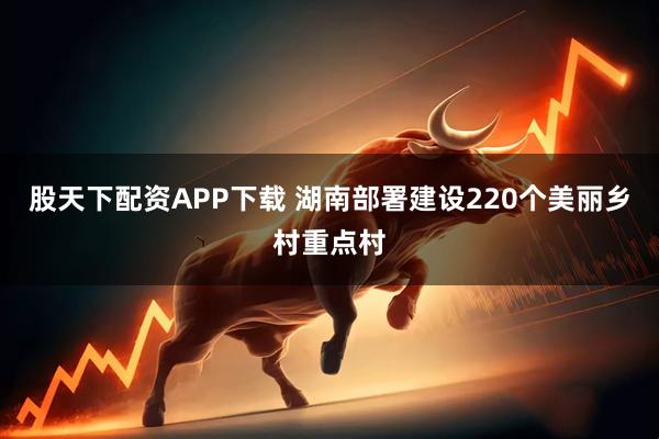 股天下配资APP下载 湖南部署建设220个美丽乡村重点村
