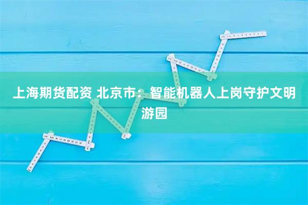 上海期货配资 北京市：智能机器人上岗守护文明游园