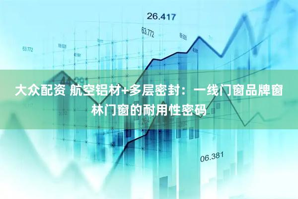 大众配资 航空铝材+多层密封：一线门窗品牌窗林门窗的耐用性密码