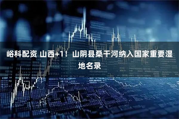 峪科配资 山西+1！山阴县桑干河纳入国家重要湿地名录