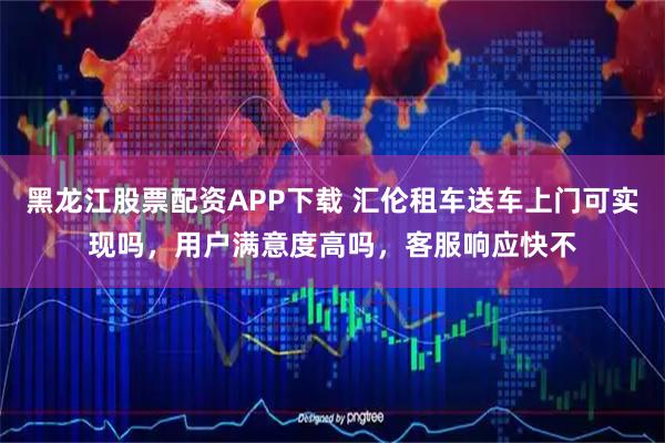 黑龙江股票配资APP下载 汇伦租车送车上门可实现吗，用户满意度高吗，客服响应快不