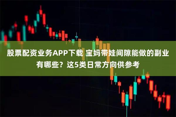 股票配资业务APP下载 宝妈带娃间隙能做的副业有哪些？这5类日常方向供参考