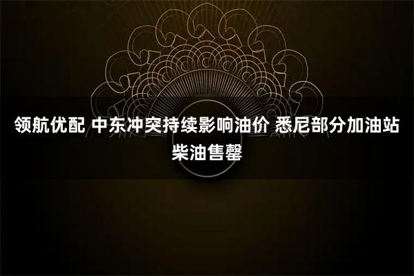 领航优配 中东冲突持续影响油价 悉尼部分加油站柴油售罄