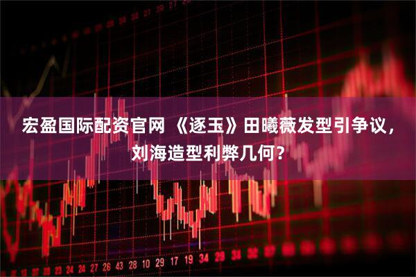 宏盈国际配资官网 《逐玉》田曦薇发型引争议，刘海造型利弊几何？