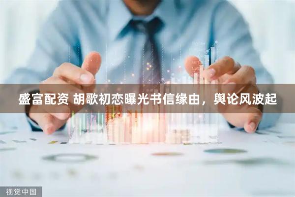 盛富配资 胡歌初恋曝光书信缘由，舆论风波起