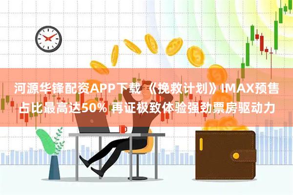 河源华锋配资APP下载 《挽救计划》IMAX预售占比最高达50% 再证极致体验强劲票房驱动力
