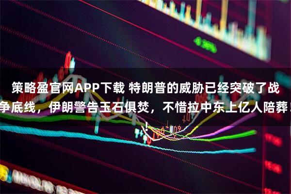 策略盈官网APP下载 特朗普的威胁已经突破了战争底线，伊朗警告玉石俱焚，不惜拉中东上亿人陪葬！