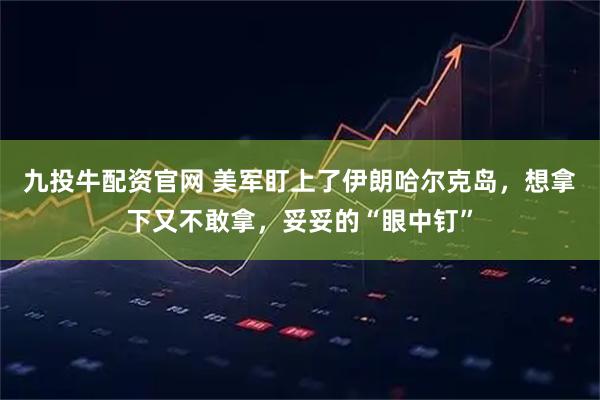九投牛配资官网 美军盯上了伊朗哈尔克岛，想拿下又不敢拿，妥妥的“眼中钉”