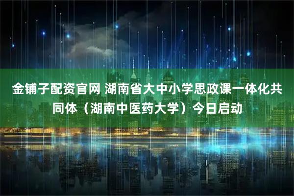 金铺子配资官网 湖南省大中小学思政课一体化共同体（湖南中医药大学）今日启动