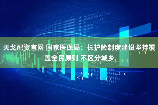 天戈配资官网 国家医保局：长护险制度建设坚持覆盖全民原则 不区分城乡