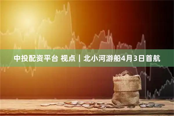 中投配资平台 视点｜北小河游船4月3日首航