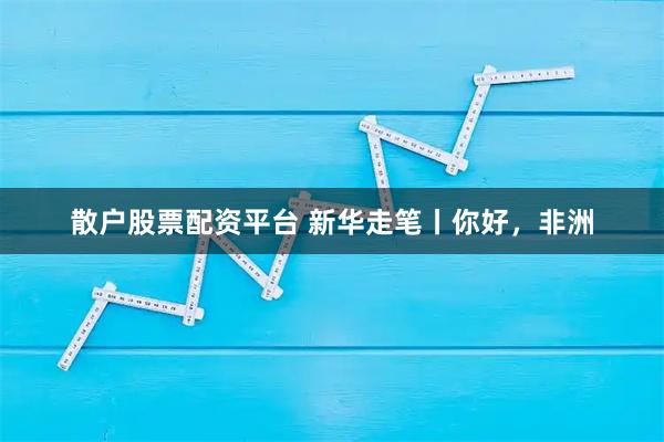 散户股票配资平台 新华走笔丨你好，非洲