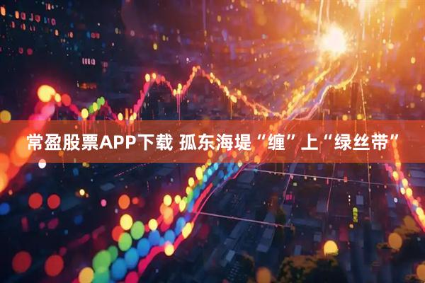 常盈股票APP下载 孤东海堤“缠”上“绿丝带”