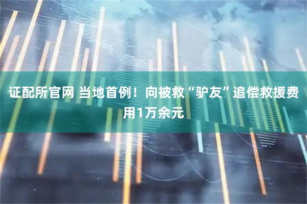 证配所官网 当地首例！向被救“驴友”追偿救援费用1万余元