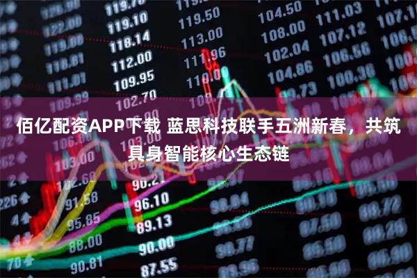佰亿配资APP下载 蓝思科技联手五洲新春，共筑具身智能核心生态链