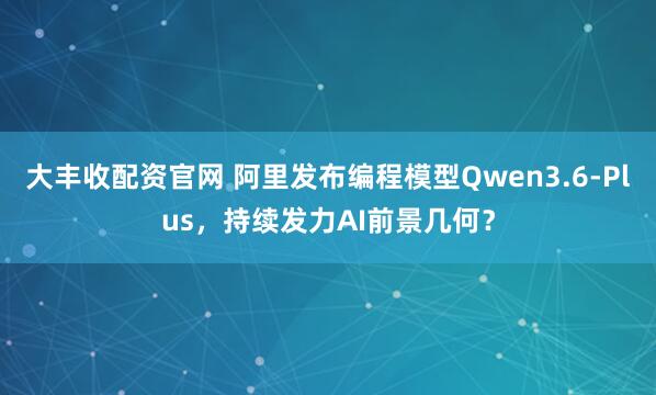 大丰收配资官网 阿里发布编程模型Qwen3.6-Plus，持续发力AI前景几何？