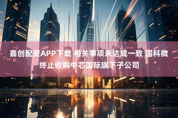 嘉创配资APP下载 相关事项未达成一致 国科微终止收购中芯国际旗下子公司