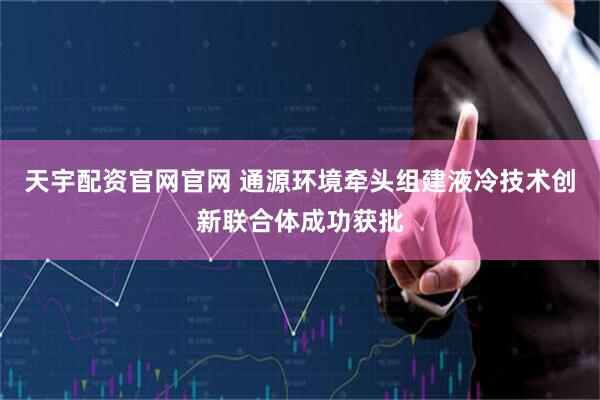 天宇配资官网官网 通源环境牵头组建液冷技术创新联合体成功获批