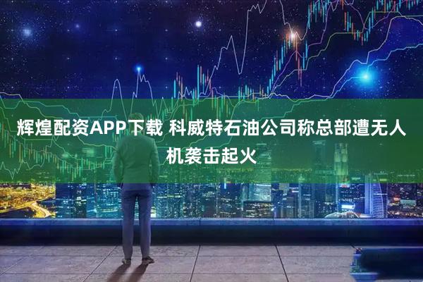 辉煌配资APP下载 科威特石油公司称总部遭无人机袭击起火
