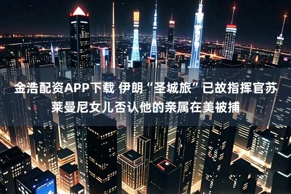 金浩配资APP下载 伊朗“圣城旅”已故指挥官苏莱曼尼女儿否认他的亲属在美被捕