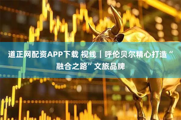 道正网配资APP下载 视线｜呼伦贝尔精心打造“融合之路”文旅品牌