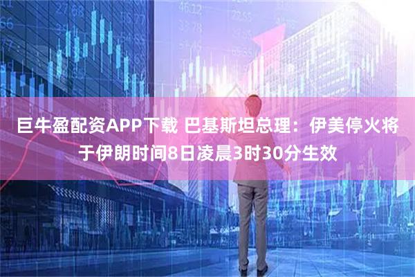 巨牛盈配资APP下载 巴基斯坦总理：伊美停火将于伊朗时间8日凌晨3时30分生效
