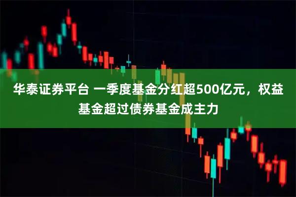 华泰证券平台 一季度基金分红超500亿元，权益基金超过债券基金成主力