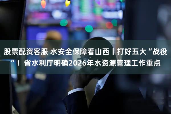 股票配资客服 水安全保障看山西丨打好五大“战役”！省水利厅明确2026年水资源管理工作重点