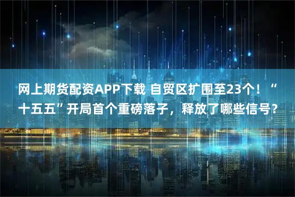 网上期货配资APP下载 自贸区扩围至23个！“十五五”开局首个重磅落子，释放了哪些信号？