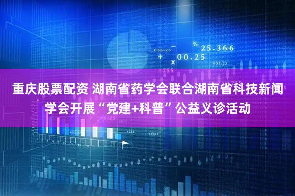 重庆股票配资 湖南省药学会联合湖南省科技新闻学会开展“党建+科普”公益义诊活动