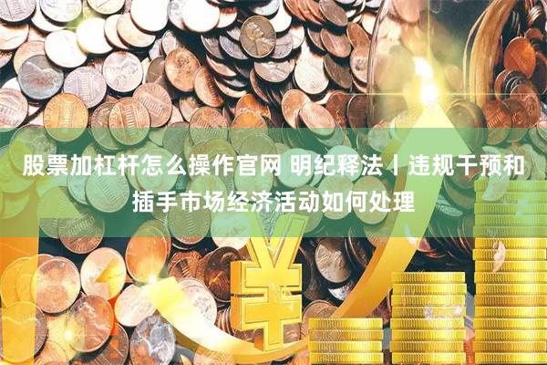 股票加杠杆怎么操作官网 明纪释法丨违规干预和插手市场经济活动如何处理