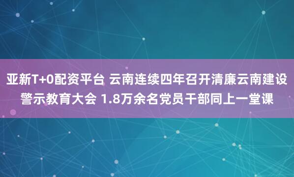 亚新T+0配资平台 云南连续四年召开清廉云南建设警示教育大会 1.8万余名党员干部同上一堂课