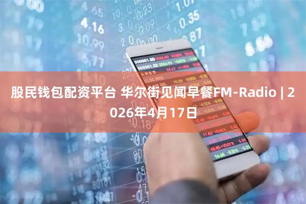 股民钱包配资平台 华尔街见闻早餐FM-Radio | 2026年4月17日
