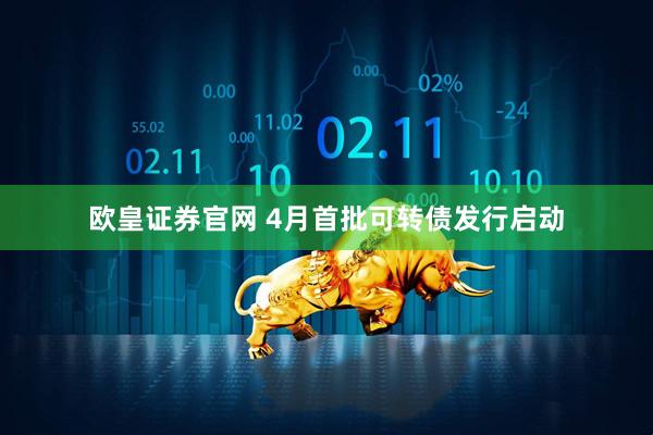 欧皇证券官网 4月首批可转债发行启动